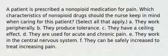 A patient is prescribed a nonopioid medication for pain. Which characteristics of nonopioid drugs should the nurse keep in mind when caring for this patient? (Select all that apply.) a. They work peripherally. b. They produce tolerance. c. They have a ceiling effect. d. They are used for acute and chronic pain. e. They work in the central nervous system. f. They can be safely increased to treat increasing pain.