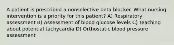 A patient is prescribed a nonselective beta blocker. What nursing intervention is a priority for this patient? A) Respiratory assessment B) Assessment of blood glucose levels C) Teaching about potential tachycardia D) Orthostatic blood pressure assessment