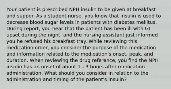 Your patient is prescribed NPH insulin to be given at breakfast and supper. As a student nurse, you know that insulin is used to decrease blood sugar levels in patients with diabetes mellitus. During report, you hear that the patient has been ill with GI upset during the night, and the nursing assistant just informed you he refused his breakfast tray. While reviewing this medication order, you consider the purpose of the medication and information related to the medication's onset, peak, and duration. When reviewing the drug reference, you find the NPH insulin has an onset of about 1 - 3 hours after medication administration. What should you consider in relation to the administration and timing of the patient's insulin?