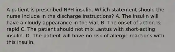 A patient is prescribed NPH insulin. Which statement should the nurse include in the discharge instructions? A. The insulin will have a cloudy appearance in the vial. B. The onset of action is rapid C. The patient should not mix Lantus with short-acting insulin. D. The patient will have no risk of allergic reactions with this insulin.