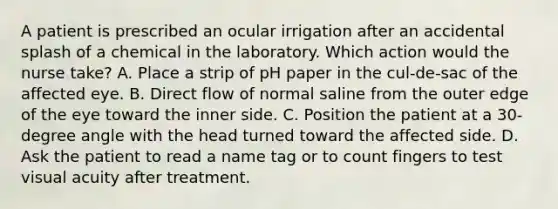 A patient is prescribed an ocular irrigation after an accidental splash of a chemical in the laboratory. Which action would the nurse take? A. Place a strip of pH paper in the cul-de-sac of the affected eye. B. Direct flow of normal saline from the outer edge of the eye toward the inner side. C. Position the patient at a 30-degree angle with the head turned toward the affected side. D. Ask the patient to read a name tag or to count fingers to test visual acuity after treatment.