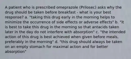 A patient who is prescribed omeprazole (Prilosec) asks why the drug should be taken before breakfast - what is your best response? a. "taking this drug early in the morning helps to minimize the occurrence of side effects or adverse effects" b. "it is best to take this drug in the morning so that antacids taken later in the day do not interfere with absorption" c. "the intended action of this drug is best achieved when given before meals, preferably in the morning" d. "this drug should always be taken on an empty stomach for maximal action and for better absorption"