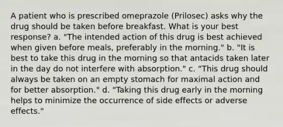 A patient who is prescribed omeprazole (Prilosec) asks why the drug should be taken before breakfast. What is your best response? a. "The intended action of this drug is best achieved when given before meals, preferably in the morning." b. "It is best to take this drug in the morning so that antacids taken later in the day do not interfere with absorption." c. "This drug should always be taken on an empty stomach for maximal action and for better absorption." d. "Taking this drug early in the morning helps to minimize the occurrence of side effects or adverse effects."