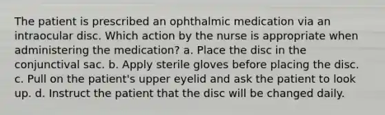 The patient is prescribed an ophthalmic medication via an intraocular disc. Which action by the nurse is appropriate when administering the medication? a. Place the disc in the conjunctival sac. b. Apply sterile gloves before placing the disc. c. Pull on the patient's upper eyelid and ask the patient to look up. d. Instruct the patient that the disc will be changed daily.