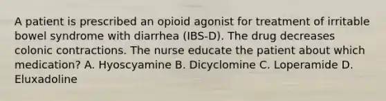 A patient is prescribed an opioid agonist for treatment of irritable bowel syndrome with diarrhea (IBS-D). The drug decreases colonic contractions. The nurse educate the patient about which medication? A. Hyoscyamine B. Dicyclomine C. Loperamide D. Eluxadoline