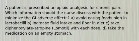 A patient is prescribed an opioid analgesic for chronic pain. Which information should the nurse discuss with the patient to minimize the GI adverse effects? a) avoid eating foods high in lactobacilli b) increase fluid intake and fiber in diet c) take diphenoxylate-atropine (Lomotil) with each dose. d) take the medication on an empty stomach.