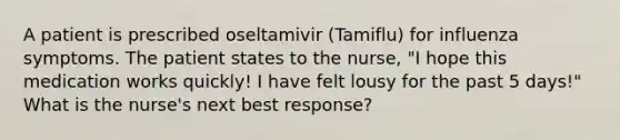 A patient is prescribed oseltamivir (Tamiflu) for influenza symptoms. The patient states to the nurse, "I hope this medication works quickly! I have felt lousy for the past 5 days!" What is the nurse's next best response?