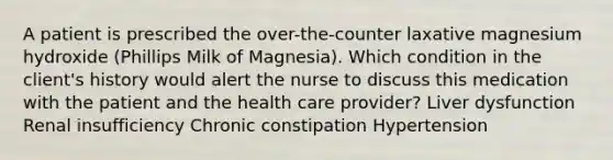 A patient is prescribed the over-the-counter laxative magnesium hydroxide (Phillips Milk of Magnesia). Which condition in the client's history would alert the nurse to discuss this medication with the patient and the health care provider? Liver dysfunction Renal insufficiency Chronic constipation Hypertension