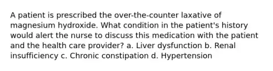 A patient is prescribed the over-the-counter laxative of magnesium hydroxide. What condition in the patient's history would alert the nurse to discuss this medication with the patient and the health care provider? a. Liver dysfunction b. Renal insufficiency c. Chronic constipation d. Hypertension