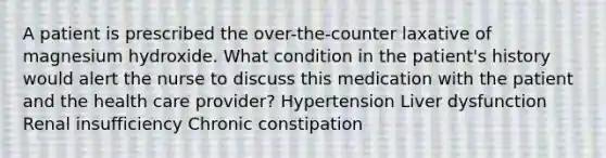 A patient is prescribed the over-the-counter laxative of magnesium hydroxide. What condition in the patient's history would alert the nurse to discuss this medication with the patient and the health care provider? Hypertension Liver dysfunction Renal insufficiency Chronic constipation