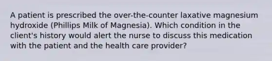 A patient is prescribed the over-the-counter laxative magnesium hydroxide (Phillips Milk of Magnesia). Which condition in the client's history would alert the nurse to discuss this medication with the patient and the health care provider?