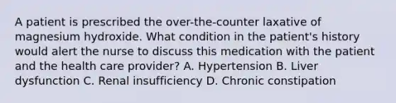 A patient is prescribed the over-the-counter laxative of magnesium hydroxide. What condition in the patient's history would alert the nurse to discuss this medication with the patient and the health care provider? A. Hypertension B. Liver dysfunction C. Renal insufficiency D. Chronic constipation