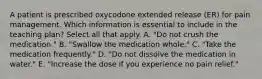 A patient is prescribed oxycodone extended release (ER) for pain management. Which information is essential to include in the teaching plan? Select all that apply. A. "Do not crush the medication." B. "Swallow the medication whole." C. "Take the medication frequently." D. "Do not dissolve the medication in water." E. "Increase the dose if you experience no pain relief."