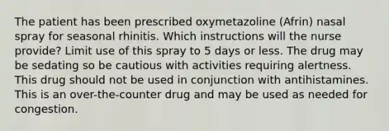 The patient has been prescribed oxymetazoline (Afrin) nasal spray for seasonal rhinitis. Which instructions will the nurse provide? Limit use of this spray to 5 days or less. The drug may be sedating so be cautious with activities requiring alertness. This drug should not be used in conjunction with antihistamines. This is an over-the-counter drug and may be used as needed for congestion.