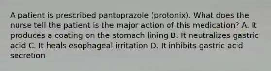 A patient is prescribed pantoprazole (protonix). What does the nurse tell the patient is the major action of this medication? A. It produces a coating on the stomach lining B. It neutralizes gastric acid C. It heals esophageal irritation D. It inhibits gastric acid secretion