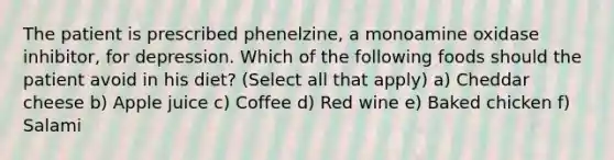 The patient is prescribed phenelzine, a monoamine oxidase inhibitor, for depression. Which of the following foods should the patient avoid in his diet? (Select all that apply) a) Cheddar cheese b) Apple juice c) Coffee d) Red wine e) Baked chicken f) Salami