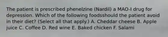 The patient is prescribed phenelzine (Nardil) a MAO-I drug for depression. Which of the following foodsshould the patient avoid in their diet? (Select all that apply.) A. Cheddar cheese B. Apple juice C. Coffee D. Red wine E. Baked chicken F. Salami