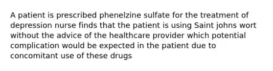 A patient is prescribed phenelzine sulfate for the treatment of depression nurse finds that the patient is using Saint johns wort without the advice of the healthcare provider which potential complication would be expected in the patient due to concomitant use of these drugs