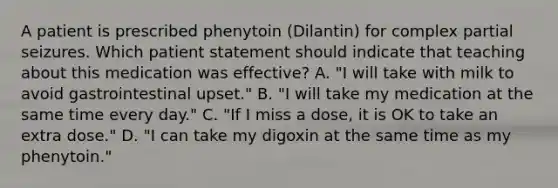 A patient is prescribed phenytoin (Dilantin) for complex partial seizures. Which patient statement should indicate that teaching about this medication was effective? A. "I will take with milk to avoid gastrointestinal upset." B. "I will take my medication at the same time every day." C. "If I miss a dose, it is OK to take an extra dose." D. "I can take my digoxin at the same time as my phenytoin."