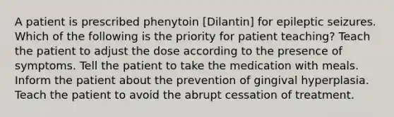 A patient is prescribed phenytoin [Dilantin] for epileptic seizures. Which of the following is the priority for patient teaching? Teach the patient to adjust the dose according to the presence of symptoms. Tell the patient to take the medication with meals. Inform the patient about the prevention of gingival hyperplasia. Teach the patient to avoid the abrupt cessation of treatment.