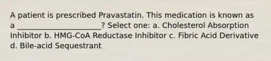 A patient is prescribed Pravastatin. This medication is known as a ______________________? Select one: a. Cholesterol Absorption Inhibitor b. HMG-CoA Reductase Inhibitor c. Fibric Acid Derivative d. Bile-acid Sequestrant