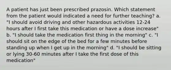 A patient has just been prescribed prazosin. Which statement from the patient would indicated a need for further teaching? a. "I should avoid driving and other hazardous activities 12-24 hours after I first take this medication or have a dose increase" b. "I should take the medication first thing in the morning" c. "I should sit on the edge of the bed for a few minutes before standing up when I get up in the morning" d. "I should be sitting or lying 30-60 minutes after I take the first dose of this medication"