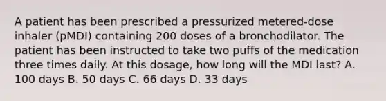 A patient has been prescribed a pressurized metered-dose inhaler (pMDI) containing 200 doses of a bronchodilator. The patient has been instructed to take two puffs of the medication three times daily. At this dosage, how long will the MDI last? A. 100 days B. 50 days C. 66 days D. 33 days