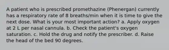 A patient who is prescribed promethazine (Phenergan) currently has a respiratory rate of 8 breaths/min when it is time to give the next dose. What is your most important action? a. Apply oxygen at 2 L per nasal cannula. b. Check the patient's oxygen saturation. c. Hold the drug and notify the prescriber. d. Raise the head of the bed 90 degrees.