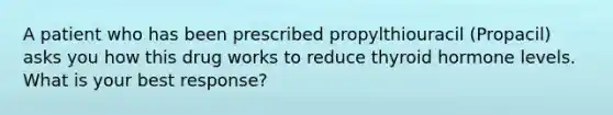 A patient who has been prescribed propylthiouracil (Propacil) asks you how this drug works to reduce thyroid hormone levels. What is your best response?