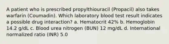 A patient who is prescribed propylthiouracil (Propacil) also takes warfarin (Coumadin). Which laboratory blood test result indicates a possible drug interaction? a. Hematocrit 42% b. Hemoglobin 14.2 g/dL c. Blood urea nitrogen (BUN) 12 mg/dL d. International normalized ratio (INR) 5.0