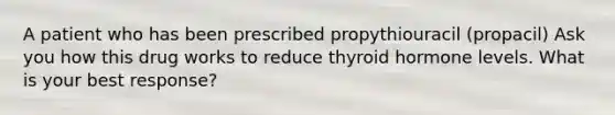 A patient who has been prescribed propythiouracil (propacil) Ask you how this drug works to reduce thyroid hormone levels. What is your best response?