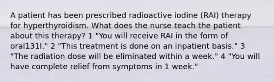 A patient has been prescribed radioactive iodine (RAI) therapy for hyperthyroidism. What does the nurse teach the patient about this therapy? 1 "You will receive RAI in the form of oral131I." 2 "This treatment is done on an inpatient basis." 3 "The radiation dose will be eliminated within a week." 4 "You will have complete relief from symptoms in 1 week."