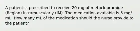 A patient is prescribed to receive 20 mg of metoclopramide (Reglan) intramuscularly (IM). The medication available is 5 mg/ mL. How many mL of the medication should the nurse provide to the patient?