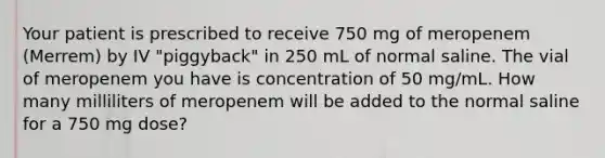 Your patient is prescribed to receive 750 mg of meropenem (Merrem) by IV "piggyback" in 250 mL of normal saline. The vial of meropenem you have is concentration of 50 mg/mL. How many milliliters of meropenem will be added to the normal saline for a 750 mg dose?