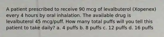 A patient prescribed to receive 90 mcg of levalbuterol (Xopenex) every 4 hours by oral inhalation. The available drug is levalbuterol 45 mcg/puff. How many total puffs will you tell this patient to take daily? a. 4 puffs b. 8 puffs c. 12 puffs d. 16 puffs