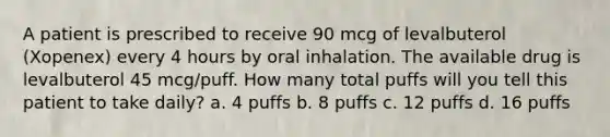 A patient is prescribed to receive 90 mcg of levalbuterol (Xopenex) every 4 hours by oral inhalation. The available drug is levalbuterol 45 mcg/puff. How many total puffs will you tell this patient to take daily? a. 4 puffs b. 8 puffs c. 12 puffs d. 16 puffs