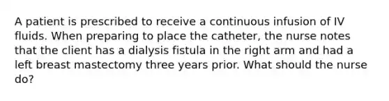 A patient is prescribed to receive a continuous infusion of IV fluids. When preparing to place the catheter, the nurse notes that the client has a dialysis fistula in the right arm and had a left breast mastectomy three years prior. What should the nurse do?