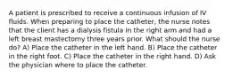 A patient is prescribed to receive a continuous infusion of IV fluids. When preparing to place the catheter, the nurse notes that the client has a dialysis fistula in the right arm and had a left breast mastectomy three years prior. What should the nurse do? A) Place the catheter in the left hand. B) Place the catheter in the right foot. C) Place the catheter in the right hand. D) Ask the physician where to place the catheter.