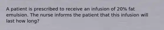 A patient is prescribed to receive an infusion of 20% fat emulsion. The nurse informs the patient that this infusion will last how long?