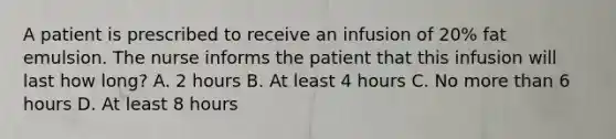 A patient is prescribed to receive an infusion of 20% fat emulsion. The nurse informs the patient that this infusion will last how long? A. 2 hours B. At least 4 hours C. No more than 6 hours D. At least 8 hours