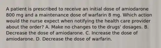 A patient is prescribed to receive an initial dose of amiodarone 800 mg and a maintenance dose of warfarin 8 mg. Which action would the nurse expect when notifying the health care provider about the order? A. Make no changes to the drugs' dosages. B. Decrease the dose of amiodarone. C. Increase the dose of amiodarone. D. Decrease the dose of warfarin.