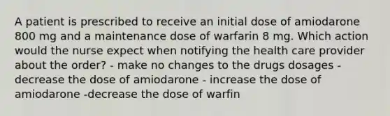 A patient is prescribed to receive an initial dose of amiodarone 800 mg and a maintenance dose of warfarin 8 mg. Which action would the nurse expect when notifying the health care provider about the order? - make no changes to the drugs dosages - decrease the dose of amiodarone - increase the dose of amiodarone -decrease the dose of warfin