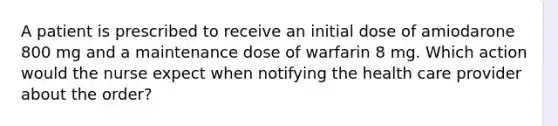 A patient is prescribed to receive an initial dose of amiodarone 800 mg and a maintenance dose of warfarin 8 mg. Which action would the nurse expect when notifying the health care provider about the order?