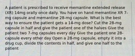 A patient is prescribed to receive memantine extended release (XR) 14mg orally once daily. You have on hand memantine XR 7-mg capsule and memantine 28-mg capsule. What is the best way to ensure the patient gets a 14-mg dose? Cut the 28-mg capsule in half and give the patient one of the halves Give the patient two 7-mg capsules every day Give the patient one 28-capsule every other day Open a 28-mg capsule, empty it into a drug cup, divide the contents in half, and give one half to the patient