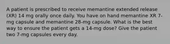 A patient is prescribed to receive memantine extended release (XR) 14 mg orally once daily. You have on hand memantine XR 7-mg capsule and memantine 28-mg capsule. What is the best way to ensure the patient gets a 14-mg dose? Give the patient two 7-mg capsules every day.