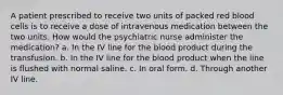 A patient prescribed to receive two units of packed red blood cells is to receive a dose of intravenous medication between the two units. How would the psychiatric nurse administer the medication? a. In the IV line for the blood product during the transfusion. b. In the IV line for the blood product when the line is flushed with normal saline. c. In oral form. d. Through another IV line.