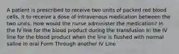 A patient is prescribed to receive two units of packed red blood cells, it to receive a dose of intravenous medication between the two units. How would the nurse administer the medication? In the IV line for the blood product during the transfusion In the IV line for the blood product when the line is flushed with normal saline In oral Form Through another IV Line