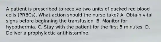 A patient is prescribed to receive two units of packed red blood cells (PRBCs). What action should the nurse take? A. Obtain vital signs before beginning the transfusion. B. Monitor for hypothermia. C. Stay with the patient for the first 5 minutes. D. Deliver a prophylactic antihistamine.