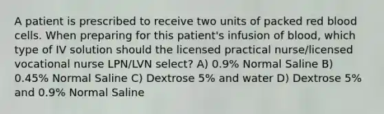 A patient is prescribed to receive two units of packed red blood cells. When preparing for this patient's infusion of blood, which type of IV solution should the licensed practical nurse/licensed vocational nurse LPN/LVN select? A) 0.9% Normal Saline B) 0.45% Normal Saline C) Dextrose 5% and water D) Dextrose 5% and 0.9% Normal Saline