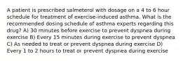 A patient is prescribed salmeterol with dosage on a 4 to 6 hour schedule for treatment of exercise-induced asthma. What is the recommended dosing schedule of asthma experts regarding this drug? A) 30 minutes before exercise to prevent dyspnea during exercise B) Every 15 minutes during exercise to prevent dyspnea C) As needed to treat or prevent dyspnea during exercise D) Every 1 to 2 hours to treat or prevent dyspnea during exercise